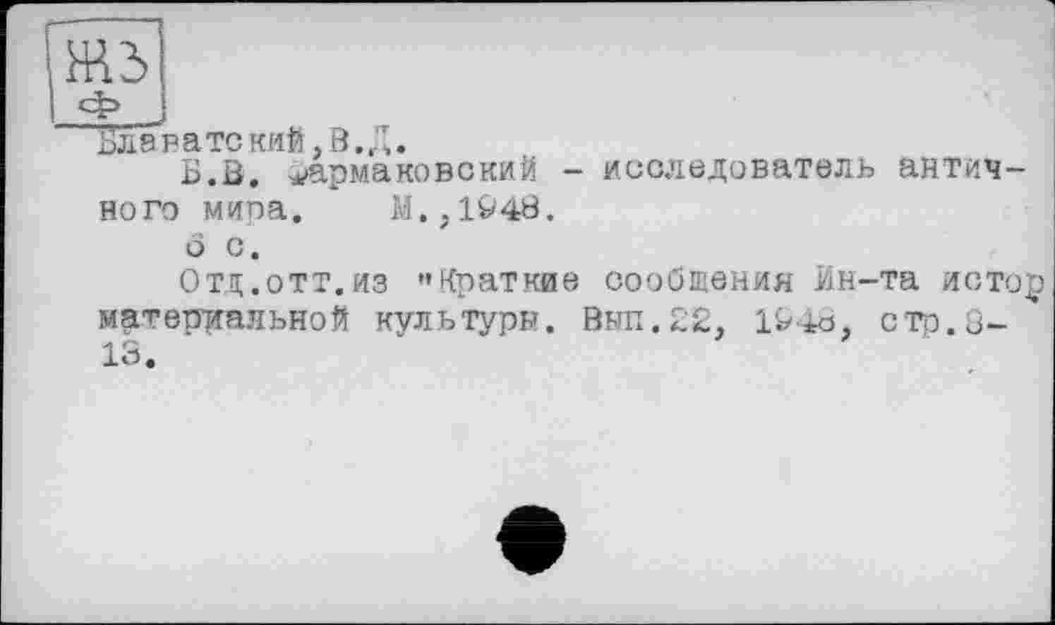 ﻿Блаватекий.В.Д.
Б.В. Ермакове кий - исследователь античного мипа. М.,194В.
о с.
Отд.отт.из "Краткие сообщения Ин-та истор материальной культуры. Вып.22, 1948, стр. 8-13.